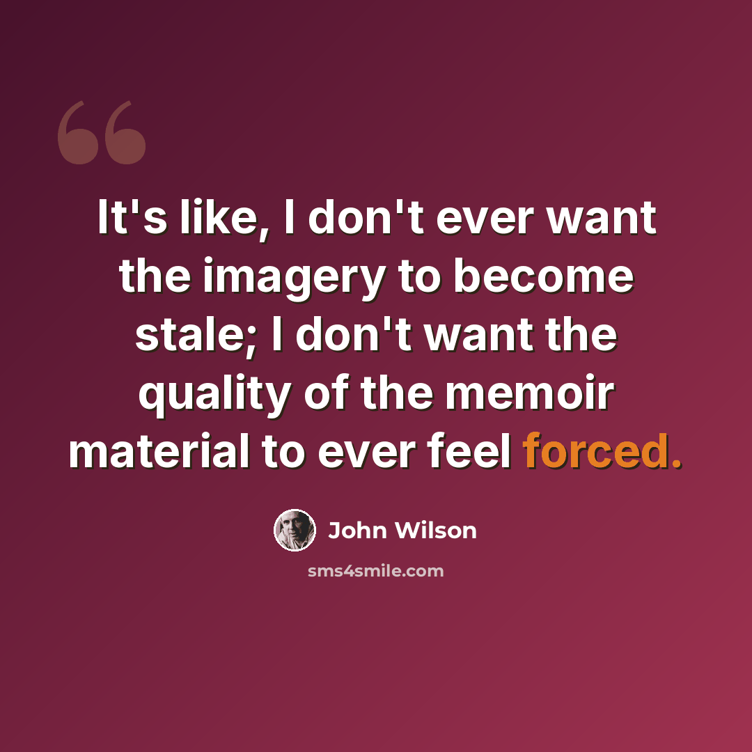 “It's like, I don't ever want the imagery to become stale; I don't want the quality of the memoir material to ever feel forced.” quote by John Wilson