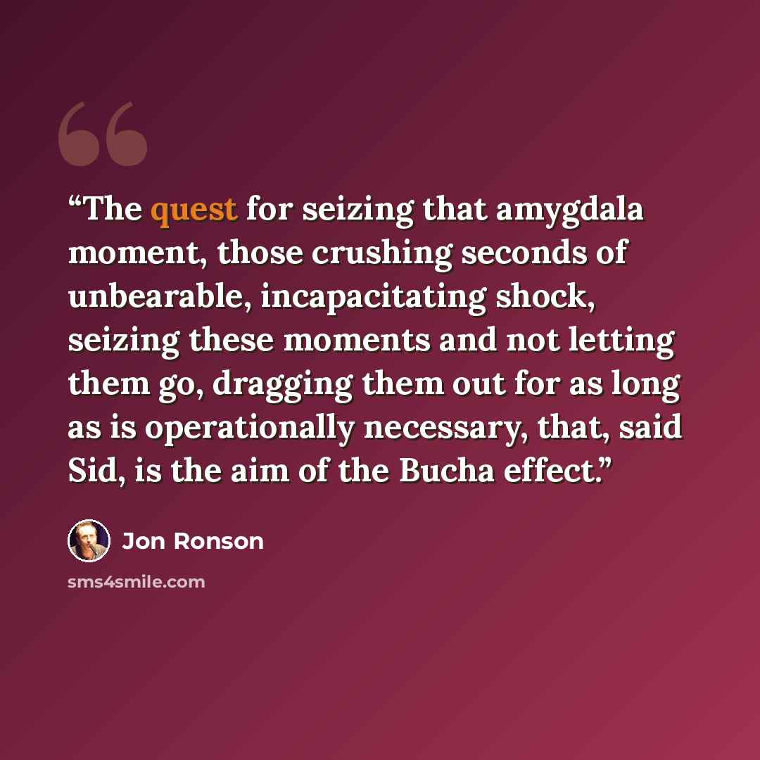 “The quest for seizing that amygdala moment, those crushing seconds of unbearable, incapacitating shock, seizing these moments and not letting them go, dragging them out for as long as is operationally necessary, that, said Sid, is the aim of the Bucha effect.” quote by Jon Ronson
