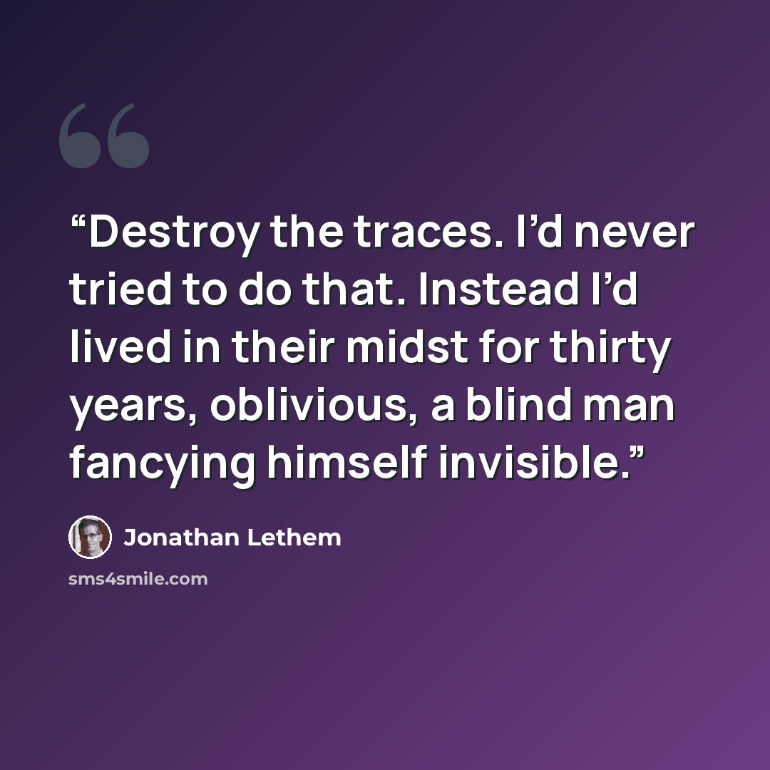 “Destroy the traces. I’d never tried to do that. Instead I’d lived in their midst for thirty years, oblivious, a blind man fancying himself invisible.” quote by Jonathan Lethem
