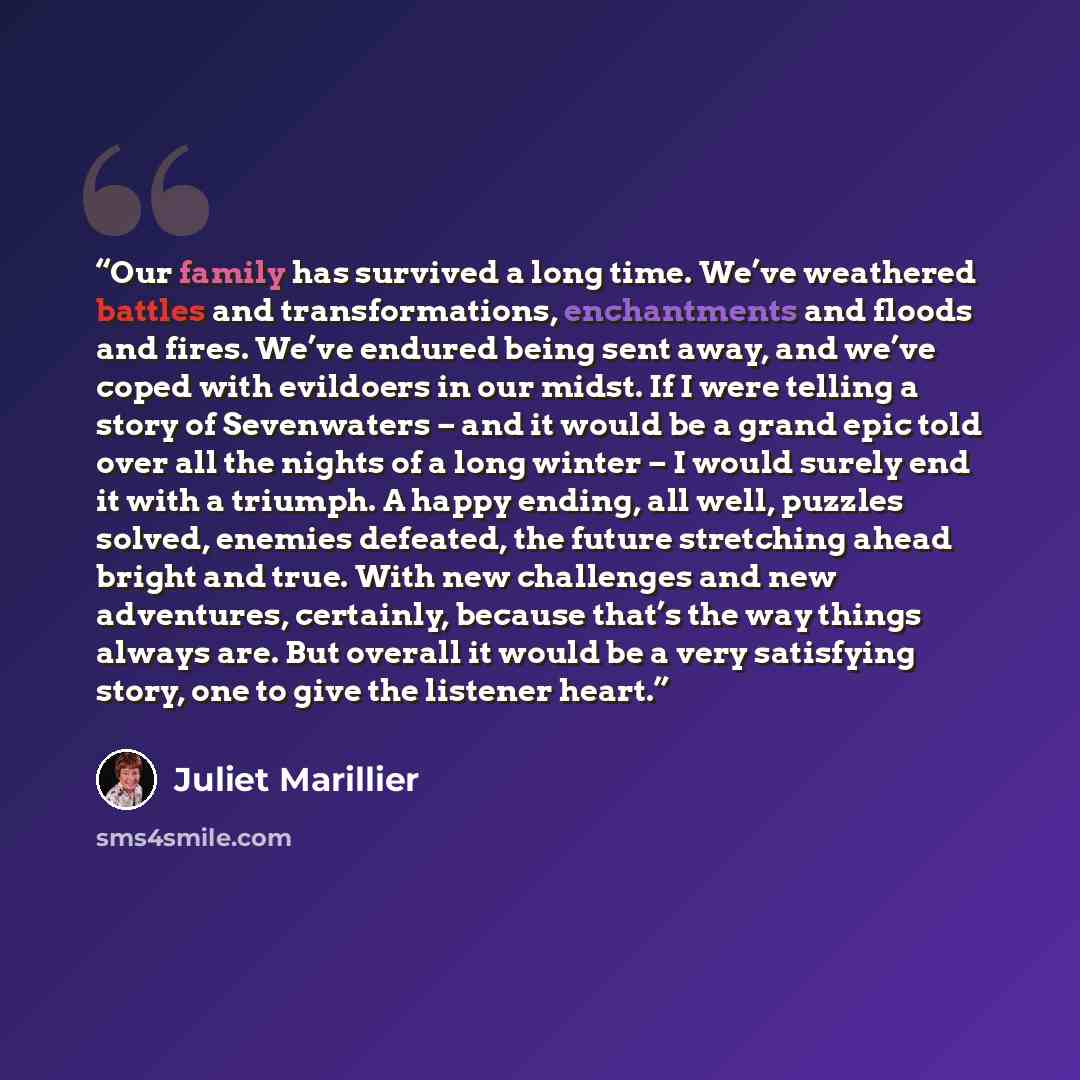 “Our family has survived a long time. We’ve weathered battles and transformations, enchantments and floods and fires. We’ve endured being sent away, and we’ve coped with evildoers in our midst. If I were telling a story of Sevenwaters – and it would be a grand epic told over all the nights of a…” quote by Juliet Marillier