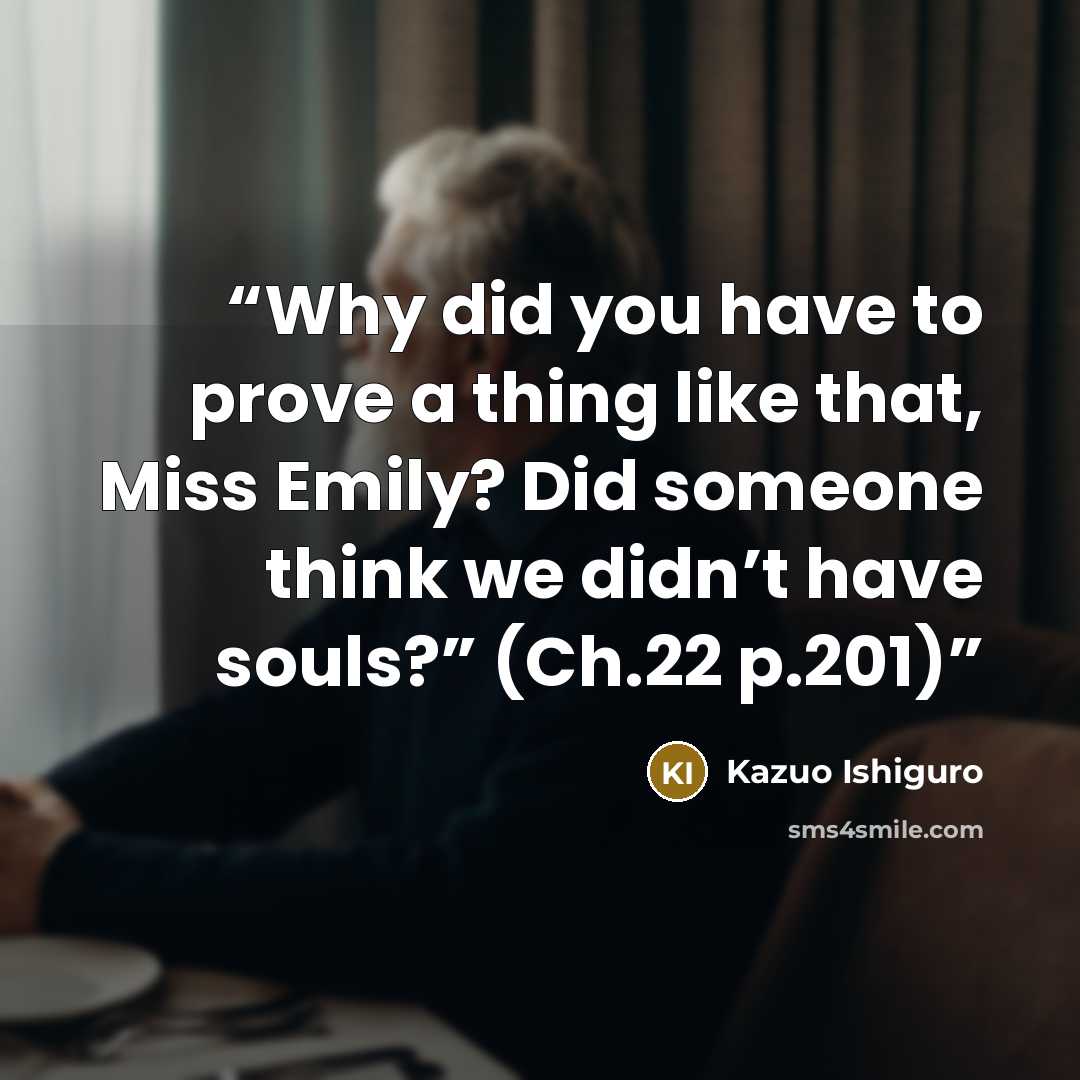“Why did you have to prove a thing like that, Miss Emily? Did someone think we didn’t have souls?” (Ch.22 p.201)” quote by Kazuo Ishiguro