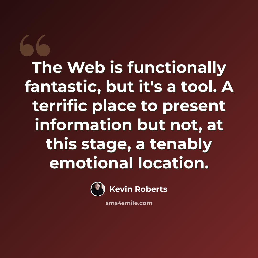 “The Web is functionally fantastic, but it's a tool. A terrific place to present information but not, at this stage, a tenably emotional location.” quote by Kevin Roberts