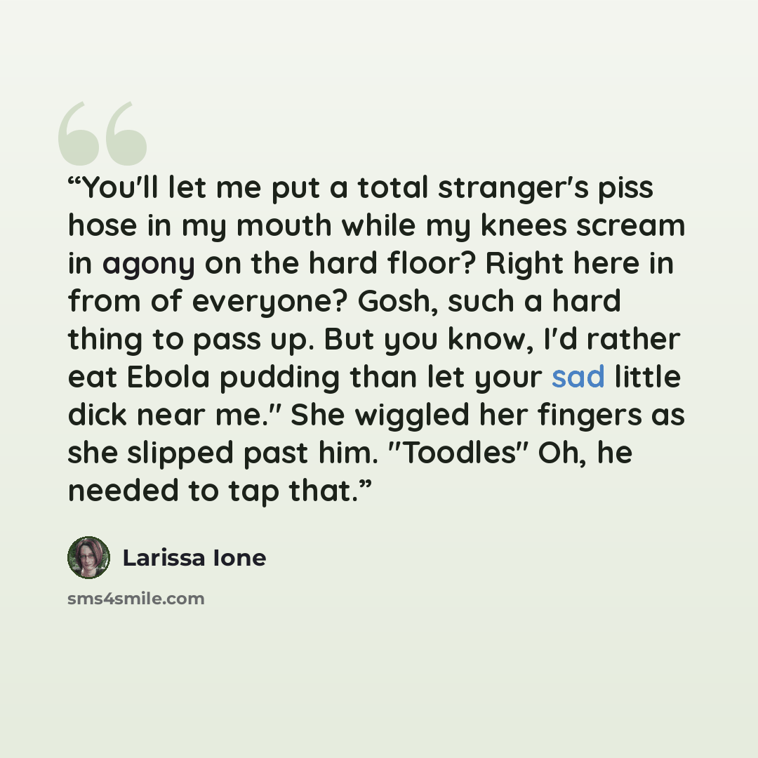 “You'll let me put a total stranger's piss hose in my mouth while my knees scream in agony on the hard floor? Right here in from of everyone? Gosh, such a hard thing to pass up. But you know, I'd rather eat Ebola pudding than let your sad little dick near me." She wiggled her fingers as she slipped…” quote by Larissa Ione