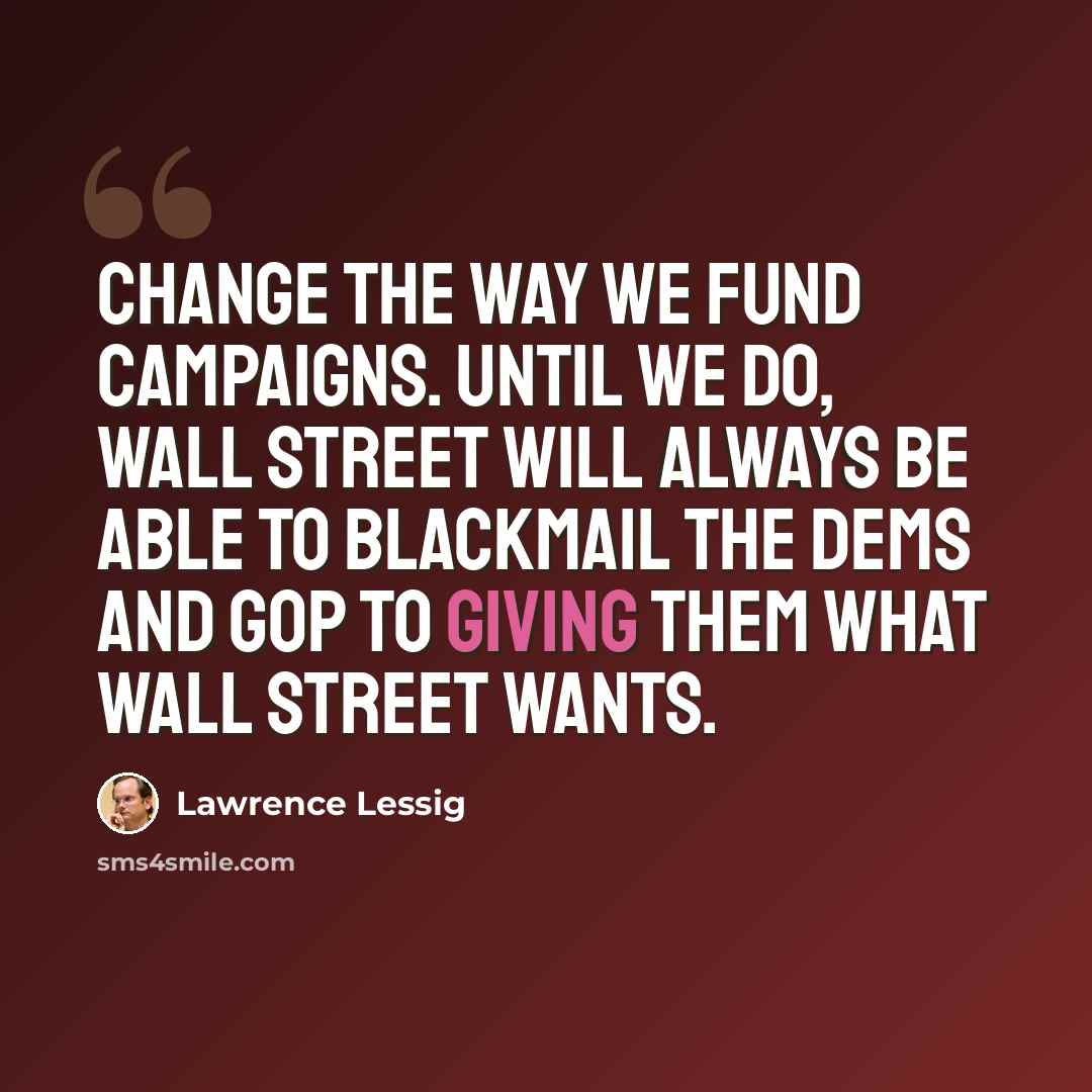 “Change the way we fund campaigns. Until we do, Wall Street will always be able to blackmail the Dems and GOP to giving them what Wall Street wants.” quote by Lawrence Lessig