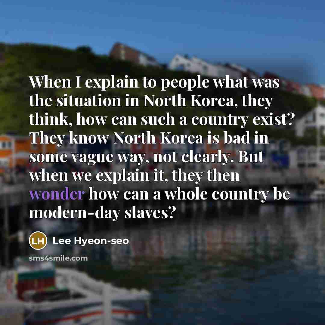 “When I explain to people what was the situation in North Korea, they think, how can such a country exist? They know North Korea is bad in some vague way, not clearly. But when we explain it, they then wonder how can a whole country be modern-day slaves?” quote by Lee Hyeon-seo