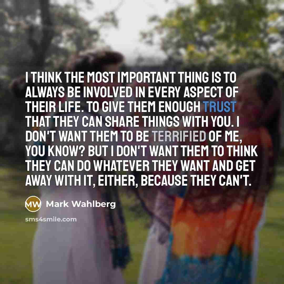“I think the most important thing is to always be involved in every aspect of their life. To give them enough trust that they can share things with you. I don't want them to be terrified of me, you know? But I don't want them to think they can do whatever they want and get away with it, either…” quote by Mark Wahlberg