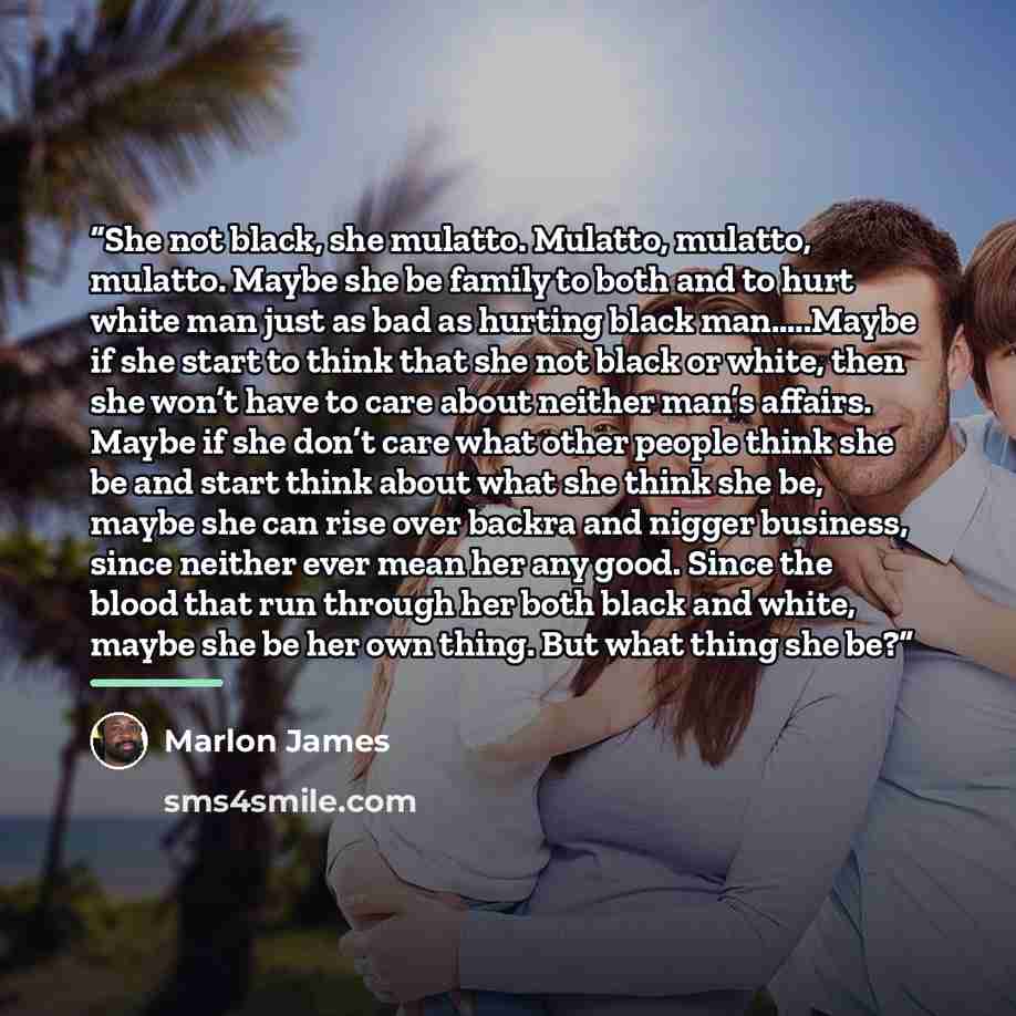“She not black, she mulatto. Mulatto, mulatto, mulatto. Maybe she be family to both and to hurt white man just as bad as hurting black man…..Maybe if she start to think that she not black or white, then she won’t have to care about neither man’s affairs. Maybe if she don’t care what other people…” quote by Marlon James