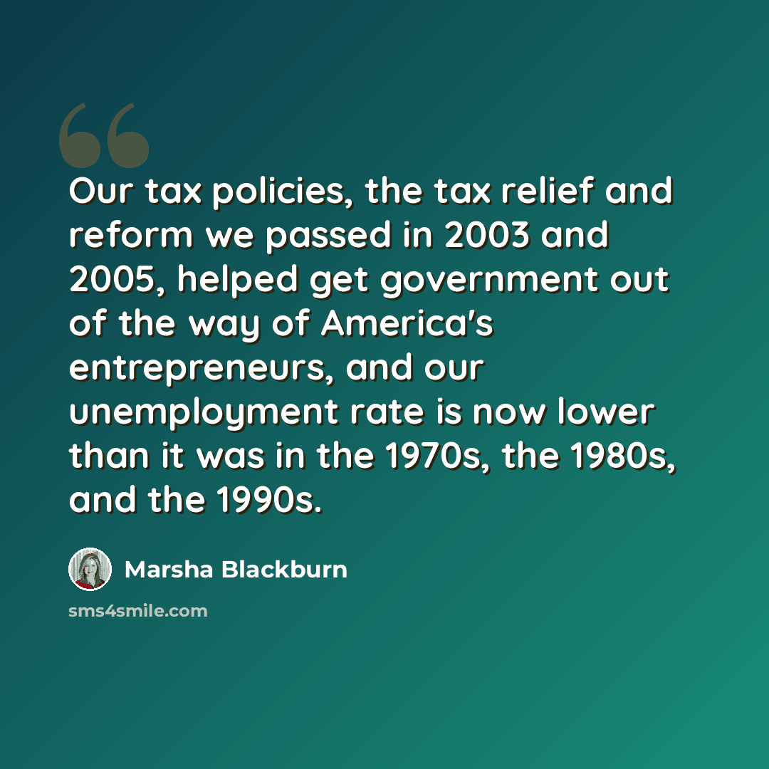 “Our tax policies, the tax relief and reform we passed in 2003 and 2005, helped get government out of the way of America's entrepreneurs, and our unemployment rate is now lower than it was in the 1970s, the 1980s, and the 1990s.” quote by Marsha Blackburn