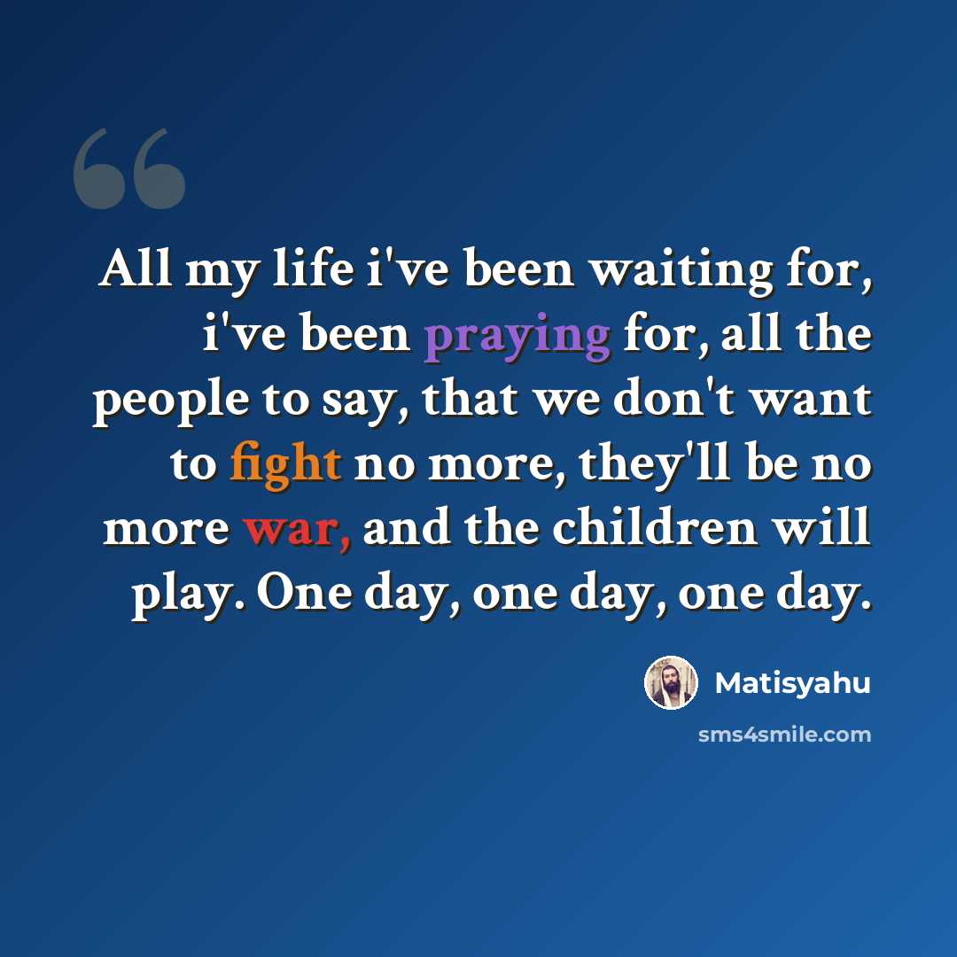 “All my life i've been waiting for, i've been praying for, all the people to say, that we don't want to fight no more, they'll be no more war, and the children will play. One day, one day, one day.” quote by Matisyahu