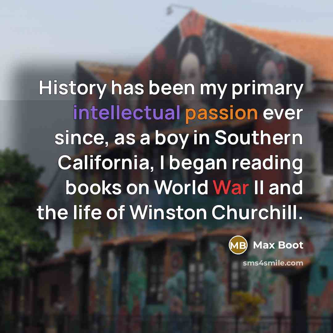 “History has been my primary intellectual passion ever since, as a boy in Southern California, I began reading books on World War II and the life of Winston Churchill.” quote by Max Boot