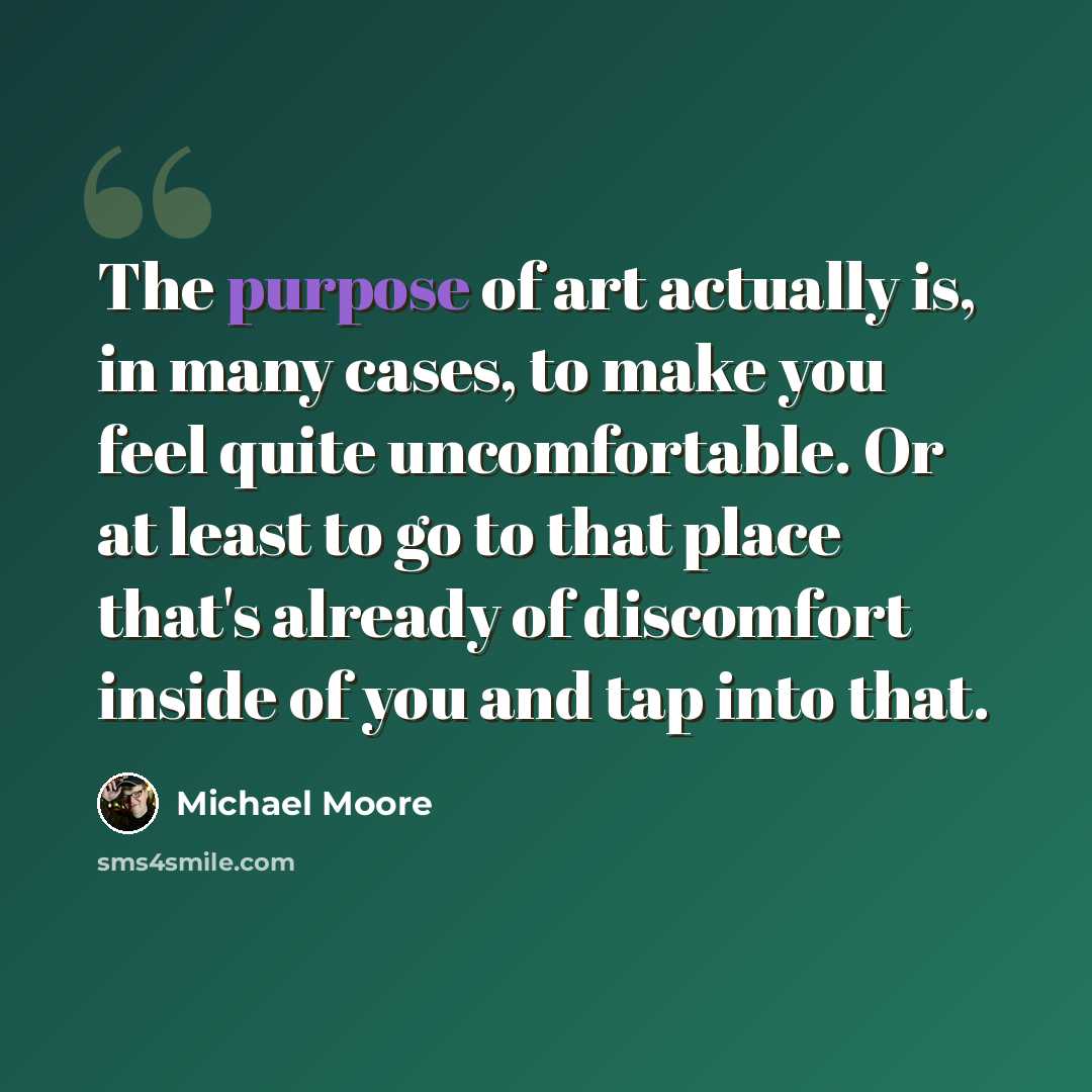 “The purpose of art actually is, in many cases, to make you feel quite uncomfortable. Or at least to go to that place that's already of discomfort inside of you and tap into that.” quote by Michael Moore