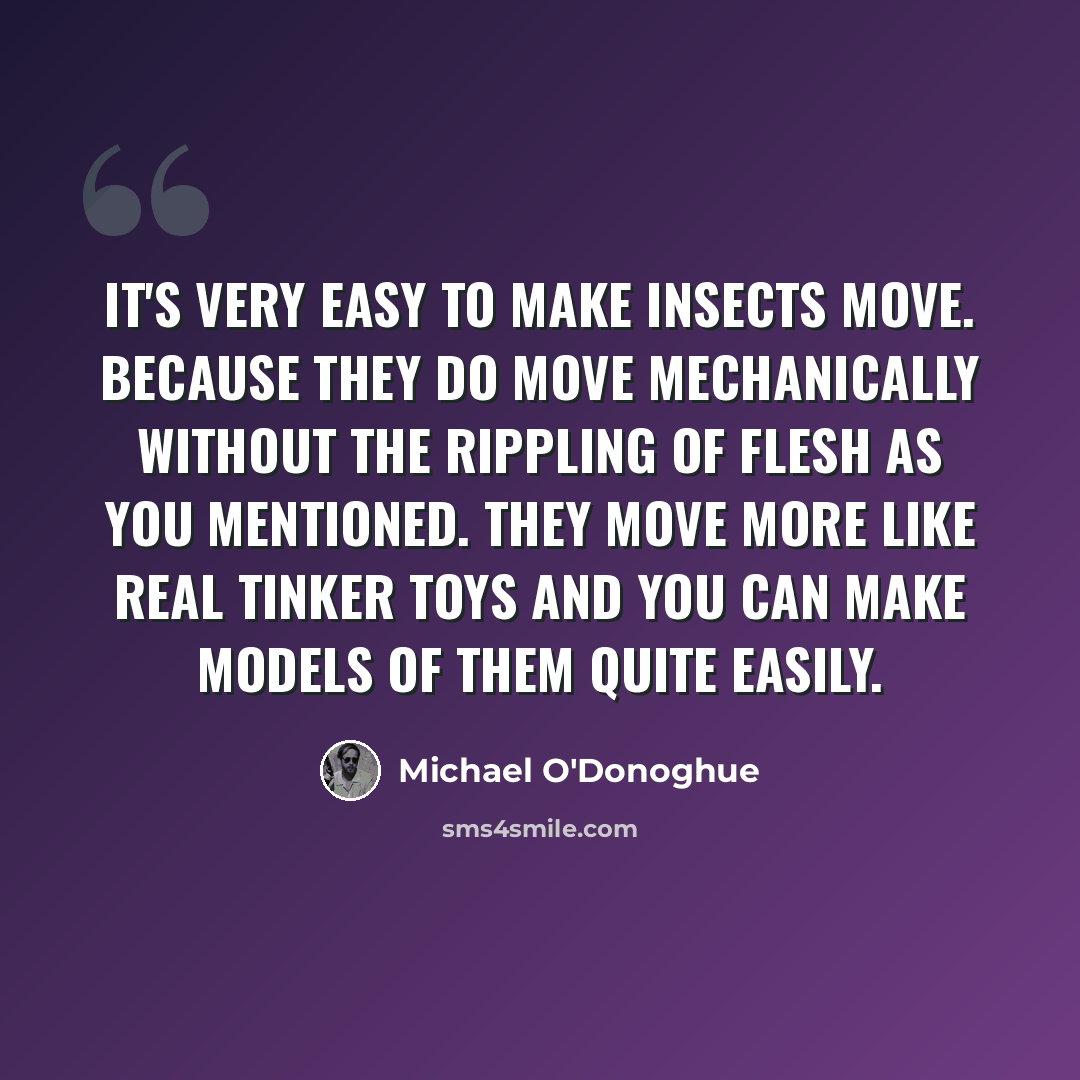 “It's very easy to make insects move. Because they do move mechanically without the rippling of flesh as you mentioned. They move more like real tinker toys and you can make models of them quite easily.” quote by Michael O'Donoghue