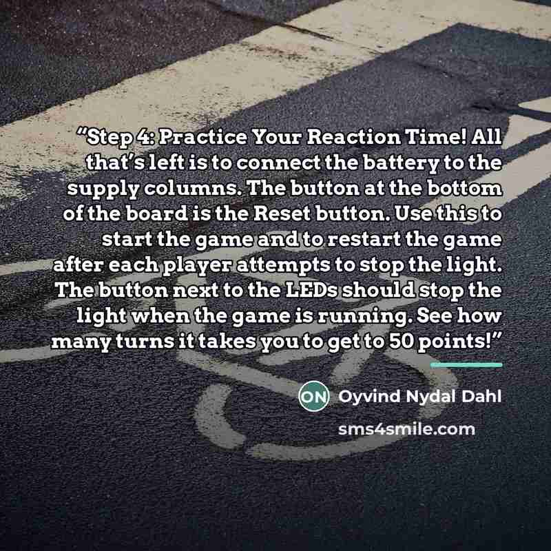“Step 4: Practice Your Reaction Time! All that’s left is to connect the battery to the supply columns. The button at the bottom of the board is the Reset button. Use this to start the game and to restart the game after each player attempts to stop the light. The button next to the LEDs should stop…” quote by Oyvind Nydal Dahl