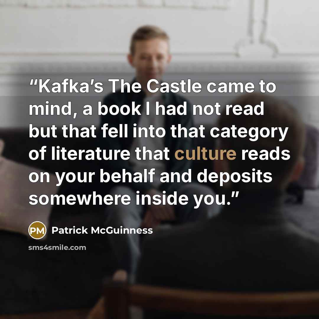 “Kafka’s The Castle came to mind, a book I had not read but that fell into that category of literature that culture reads on your behalf and deposits somewhere inside you.” quote by Patrick McGuinness