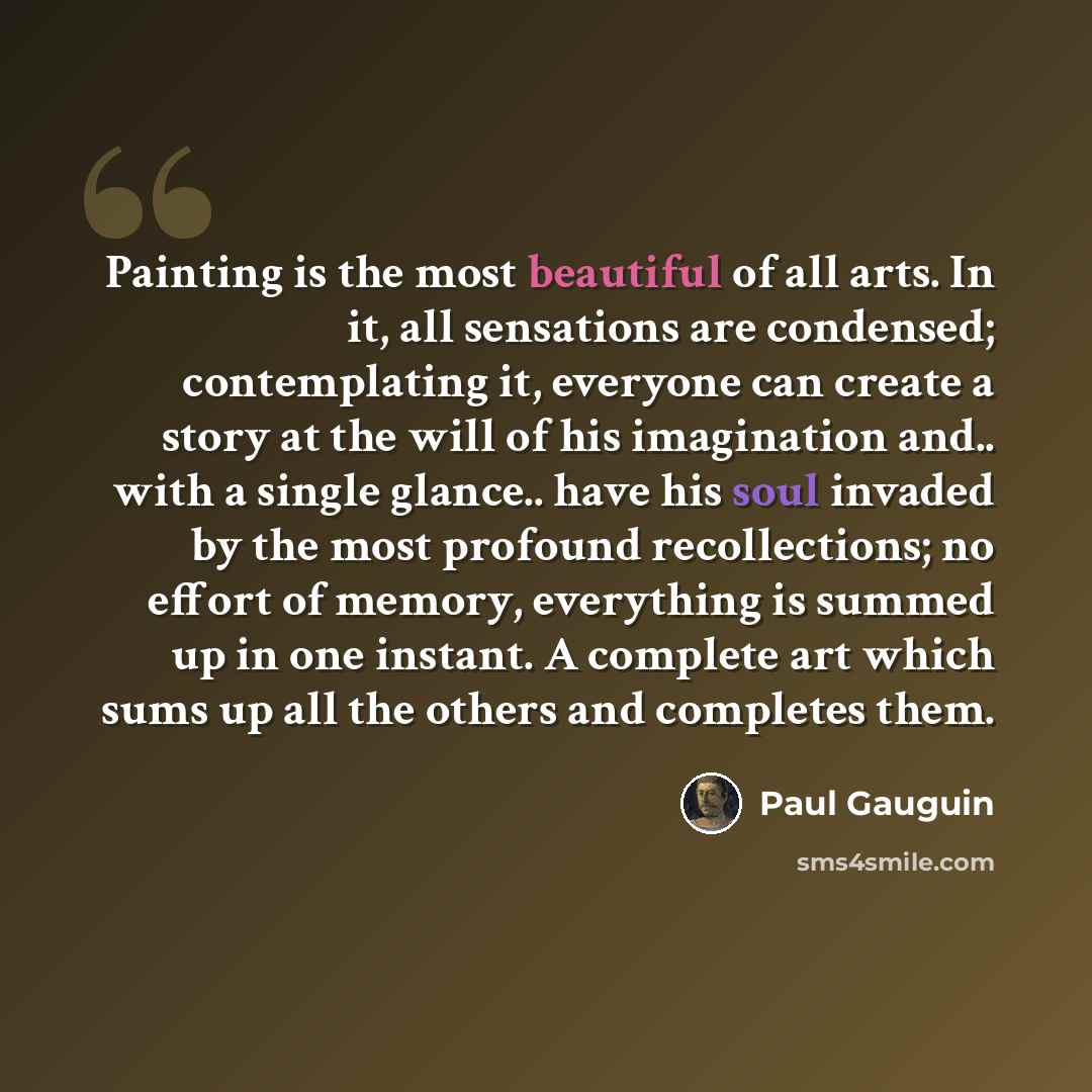 “Painting is the most beautiful of all arts. In it, all sensations are condensed; contemplating it, everyone can create a story at the will of his imagination and.. with a single glance.. have his soul invaded by the most profound recollections; no effort of memory, everything is summed up in one…” quote by Paul Gauguin