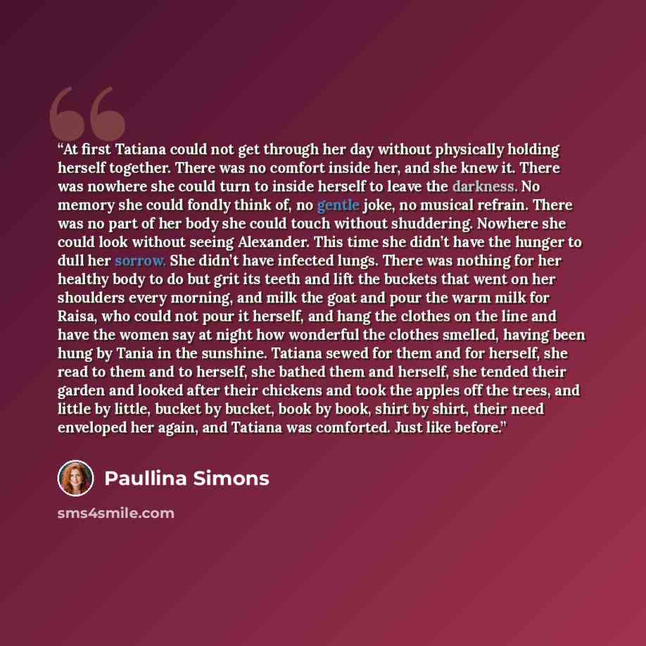 “At first Tatiana could not get through her day without physically holding herself together. There was no comfort inside her, and she knew it. There was nowhere she could turn to inside herself to leave the darkness. No memory she could fondly think of, no gentle joke, no musical refrain. There was…” quote by Paullina Simons