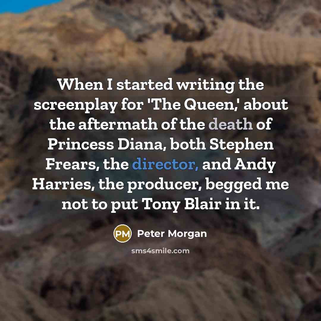 “When I started writing the screenplay for 'The Queen,' about the aftermath of the death of Princess Diana, both Stephen Frears, the director, and Andy Harries, the producer, begged me not to put Tony Blair in it.” quote by Peter Morgan