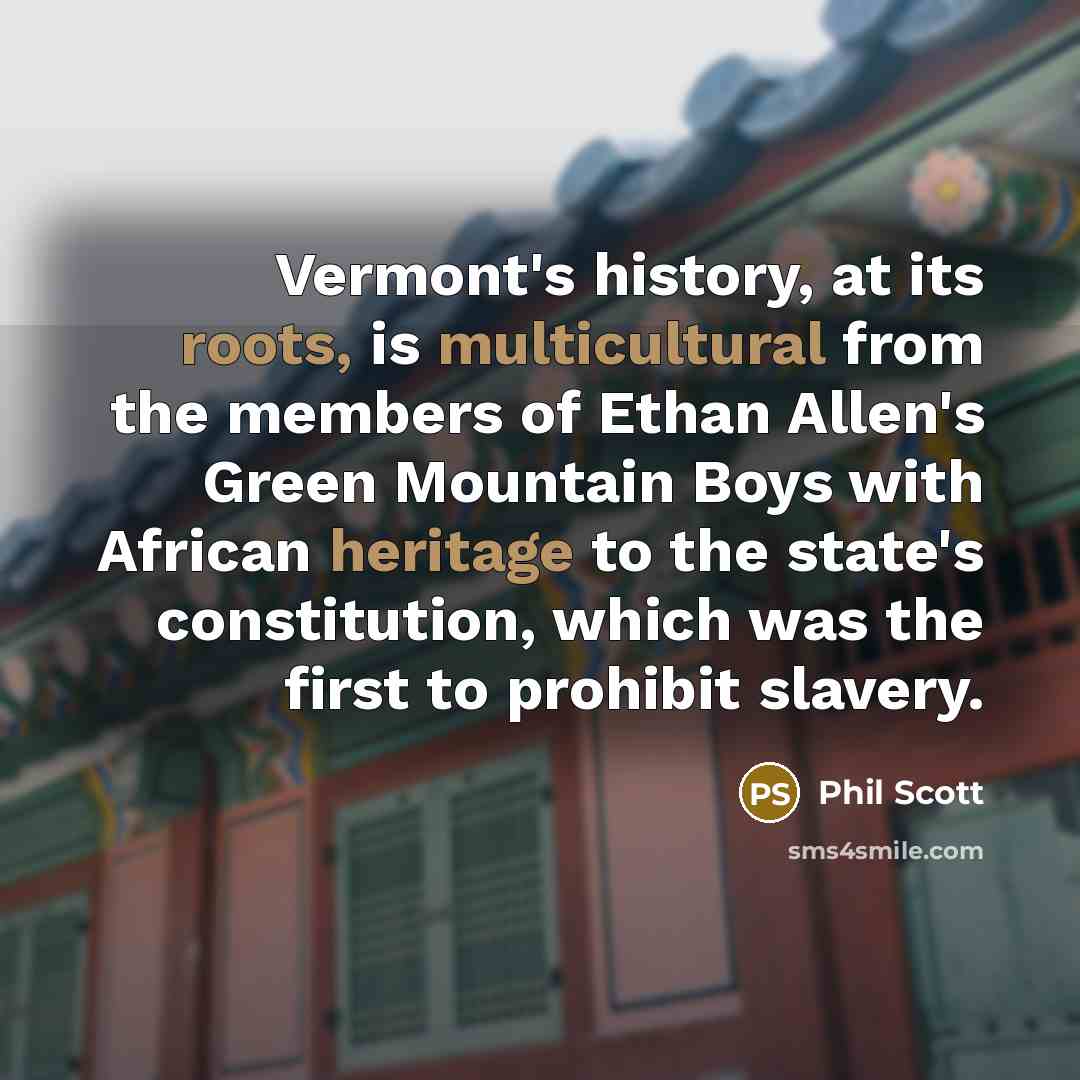 “Vermont's history, at its roots, is multicultural from the members of Ethan Allen's Green Mountain Boys with African heritage to the state's constitution, which was the first to prohibit slavery.” quote by Phil Scott