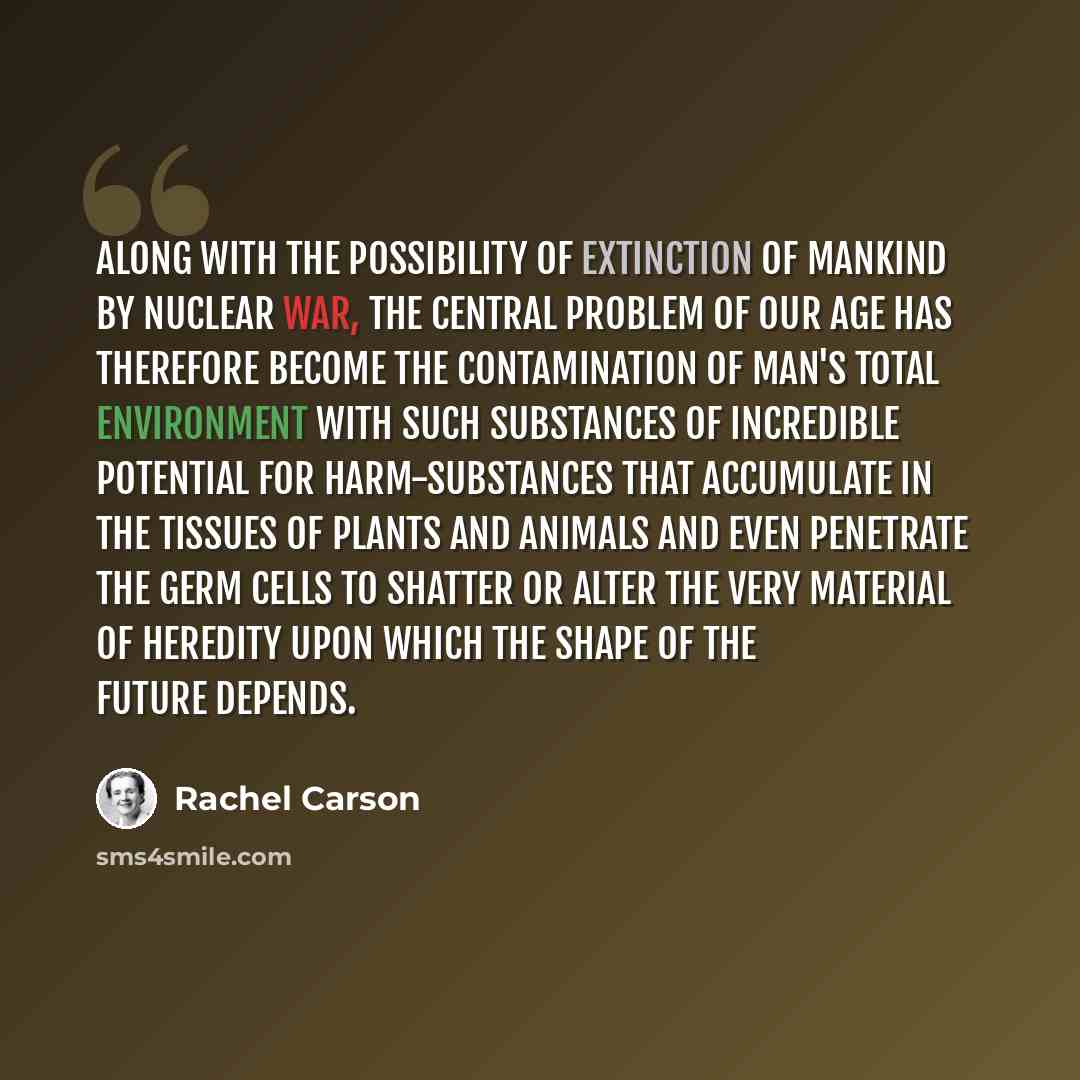 “Along with the possibility of extinction of mankind by nuclear war, the central problem of our age has therefore become the contamination of man's total environment with such substances of incredible potential for harm-substances that accumulate in the tissues of plants and animals and even…” quote by Rachel Carson