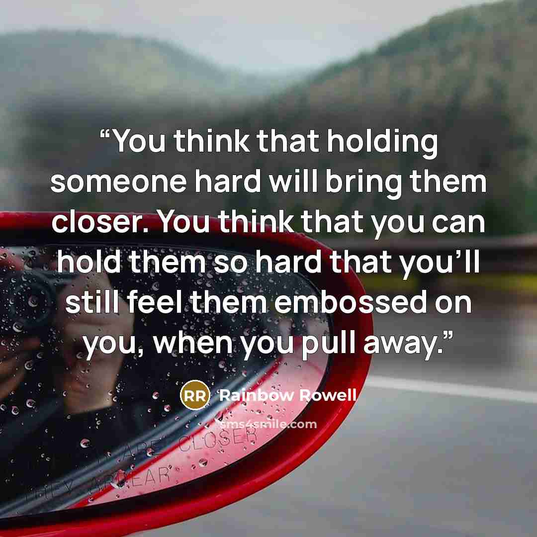 “You think that holding someone hard will bring them closer. You think that you can hold them so hard that you'll still feel them embossed on you, when you pull away.” quote by Rainbow Rowell