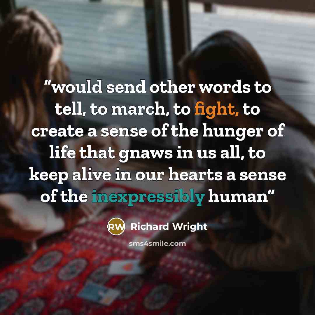 “would send other words to tell, to march, to fight, to create a sense of the hunger of life that gnaws in us all, to keep alive in our hearts a sense of the inexpressibly human” quote by Richard Wright