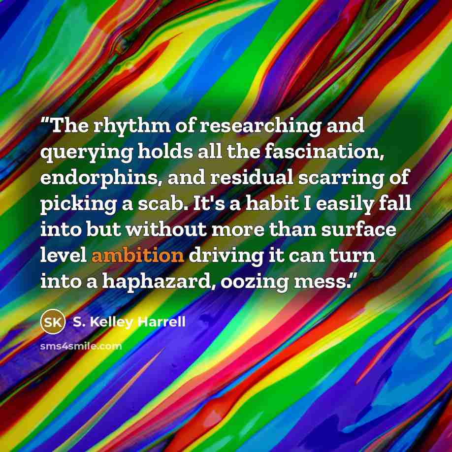 “The rhythm of researching and querying holds all the fascination, endorphins, and residual scarring of picking a scab. It's a habit I easily fall into but without more than surface level ambition driving it can turn into a haphazard, oozing mess.” quote by S. Kelley Harrell