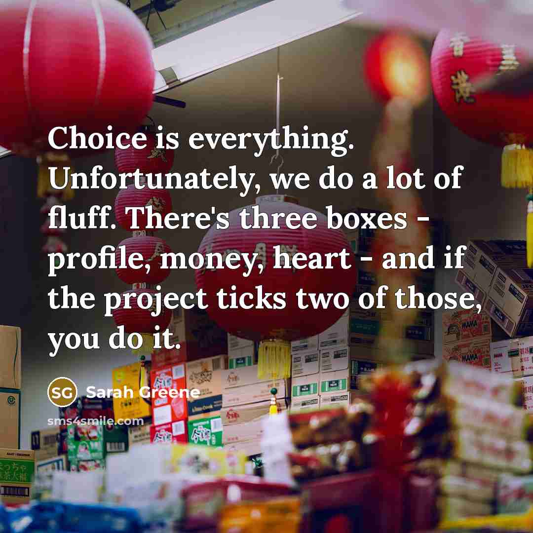 “Choice is everything. Unfortunately, we do a lot of fluff. There's three boxes - profile, money, heart - and if the project ticks two of those, you do it.” quote by Sarah Greene