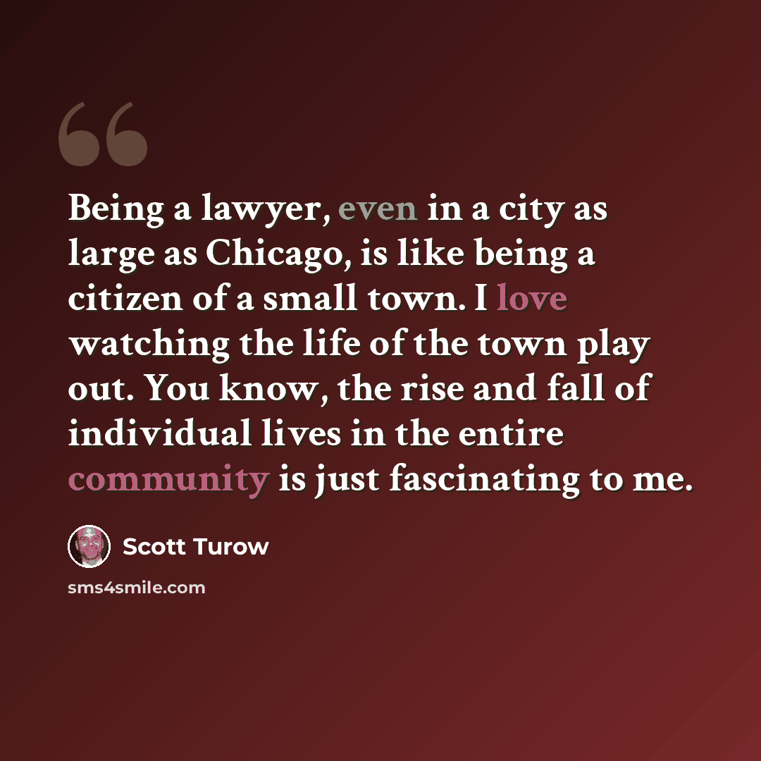 “Being a lawyer, even in a city as large as Chicago, is like being a citizen of a small town. I love watching the life of the town play out. You know, the rise and fall of individual lives in the entire community is just fascinating to me.” quote by Scott Turow
