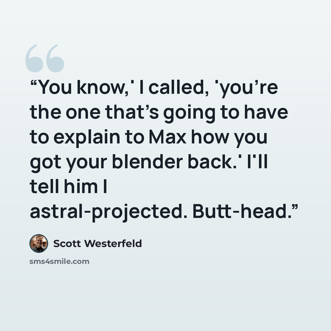 “You know,' I called, 'you're the one that's going to have to explain to Max how you got your blender back.' I'll tell him I astral-projected. Butt-head.” quote by Scott Westerfeld