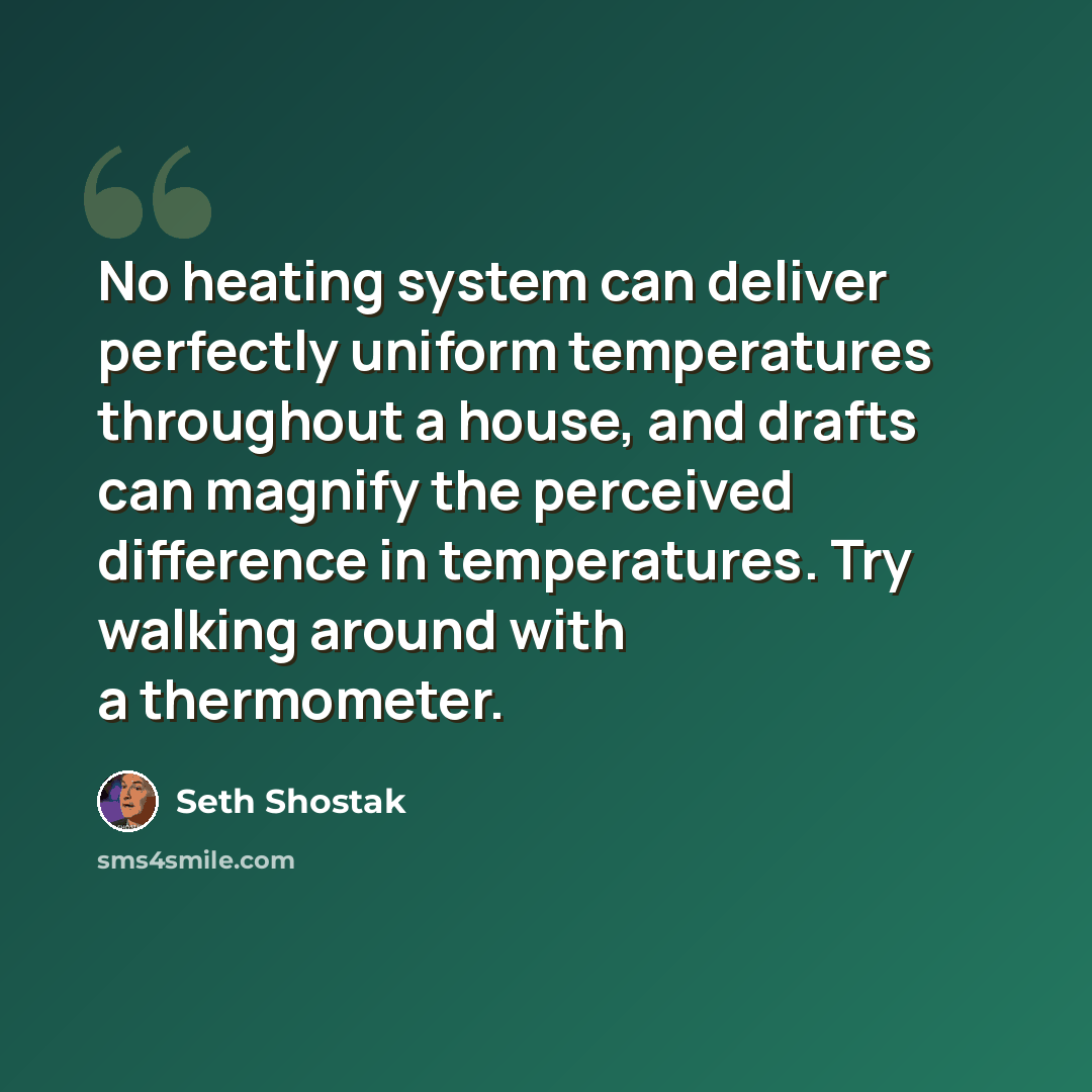 “No heating system can deliver perfectly uniform temperatures throughout a house, and drafts can magnify the perceived difference in temperatures. Try walking around with a thermometer.” quote by Seth Shostak