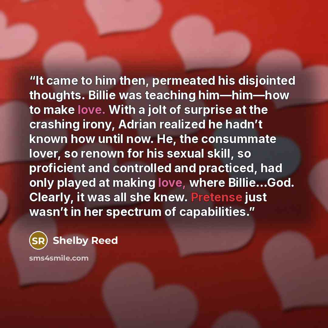“It came to him then, permeated his disjointed thoughts. Billie was teaching him—him—how to make love. With a jolt of surprise at the crashing irony, Adrian realized he hadn’t known how until now. He, the consummate lover, so renown for his sexual skill, so proficient and controlled and practiced…” quote by Shelby Reed