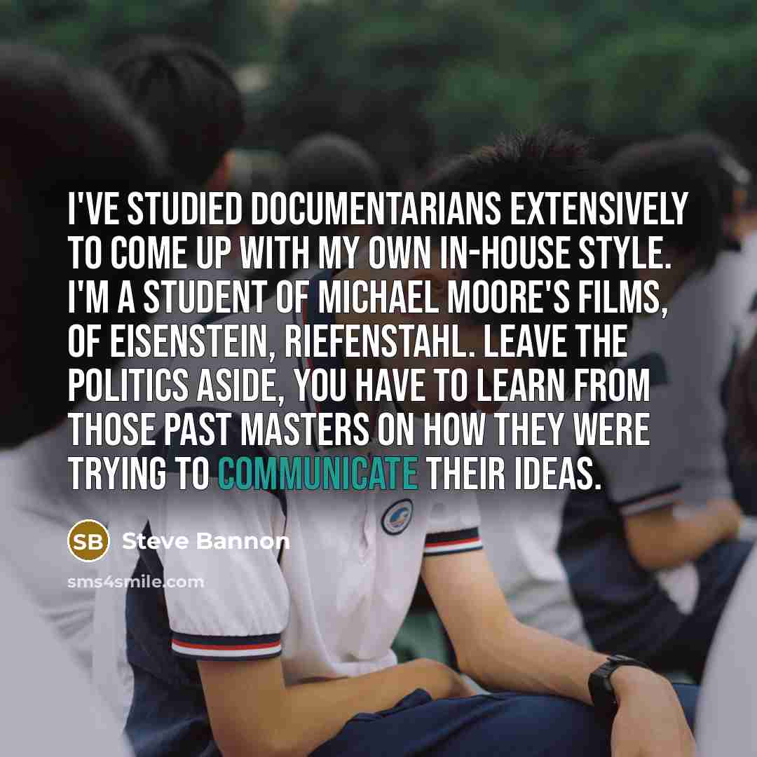 “I've studied documentarians extensively to come up with my own in-house style. I'm a student of Michael Moore's films, of Eisenstein, Riefenstahl. Leave the politics aside, you have to learn from those past masters on how they were trying to communicate their ideas.” quote by Steve Bannon