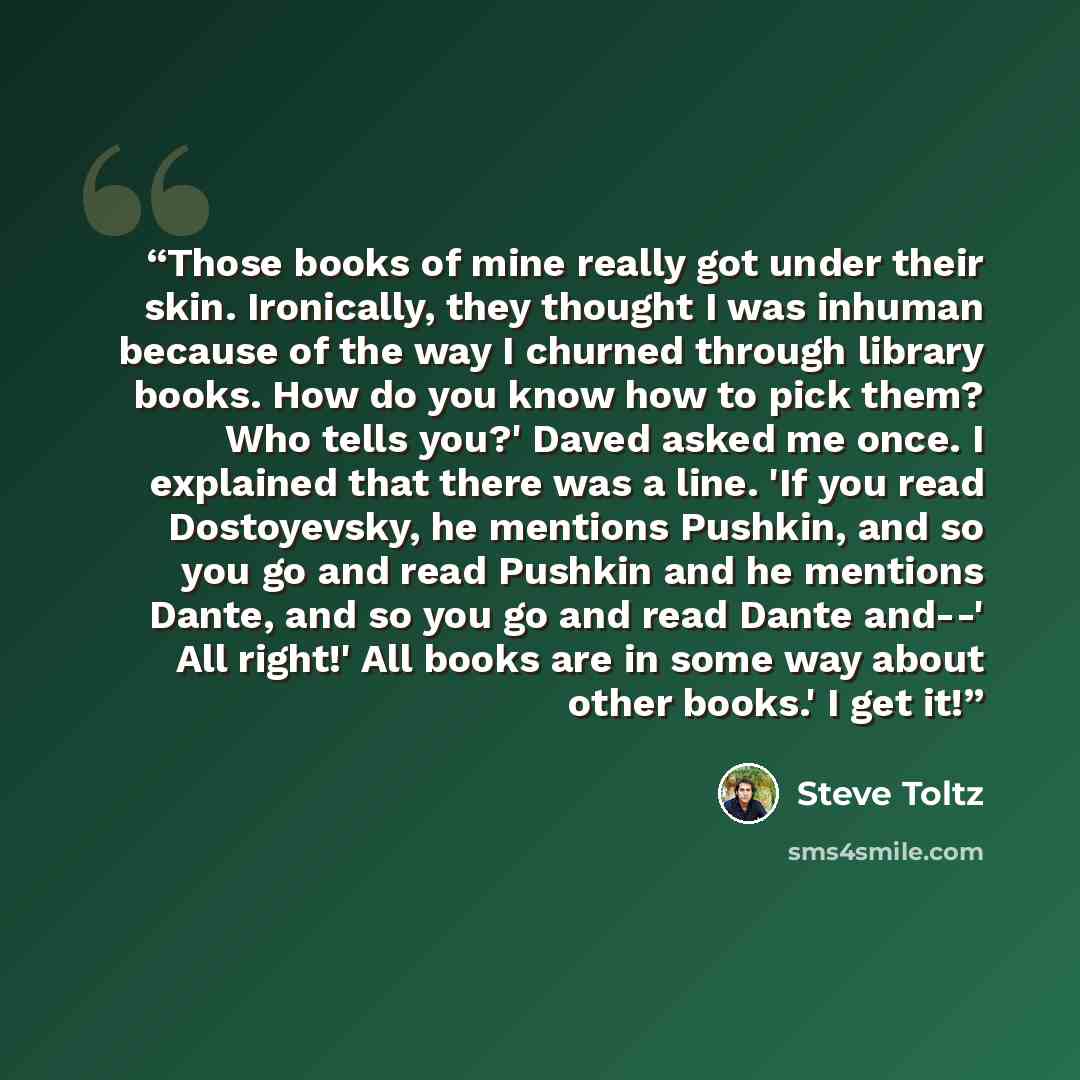 “Those books of mine really got under their skin. Ironically, they thought I was inhuman because of the way I churned through library books. How do you know how to pick them? Who tells you?' Daved asked me once. I explained that there was a line. 'If you read Dostoyevsky, he mentions Pushkin, and…” quote by Steve Toltz