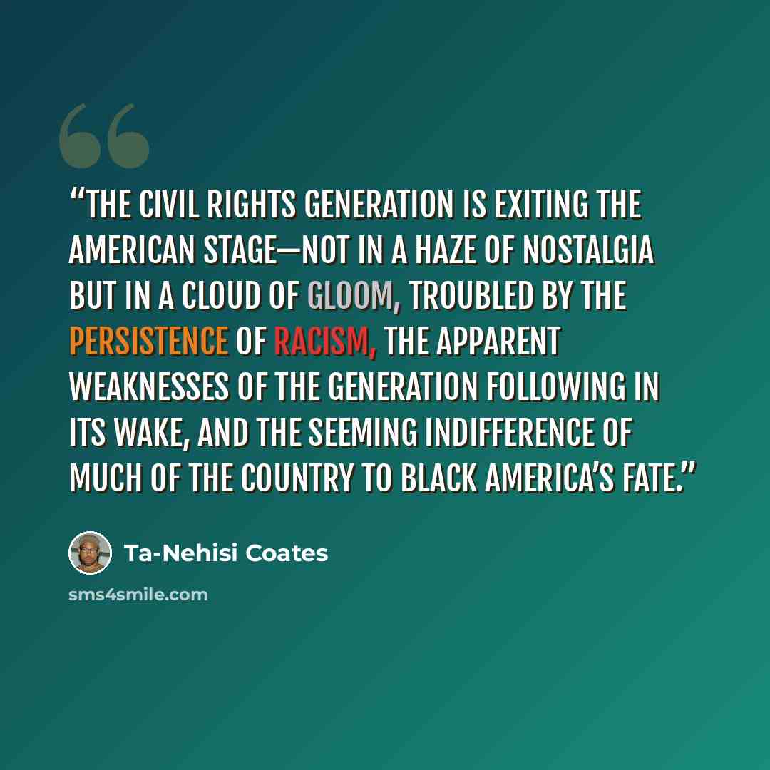 “The civil rights generation is exiting the American stage—not in a haze of nostalgia but in a cloud of gloom, troubled by the persistence of racism, the apparent weaknesses of the generation following in its wake, and the seeming indifference of much of the country to black America’s fate.” quote by Ta-Nehisi Coates