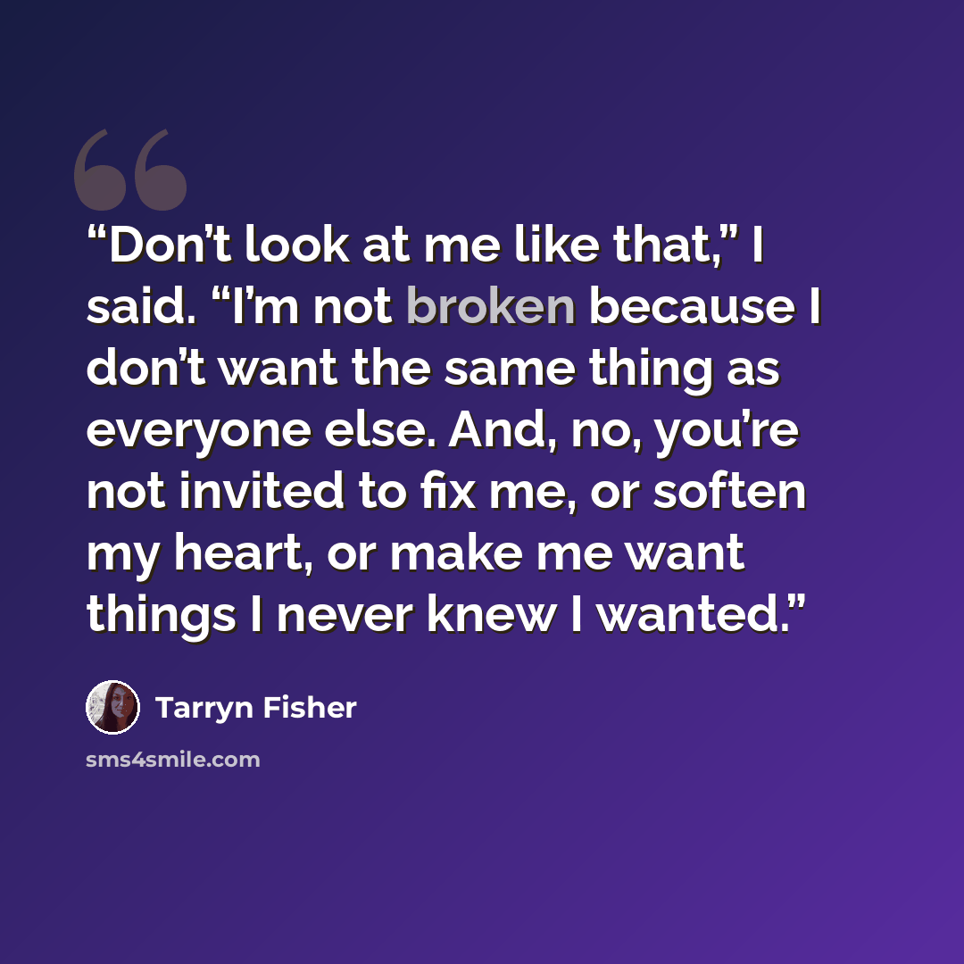 “Don’t look at me like that,” I said. “I’m not broken because I don’t want the same thing as everyone else. And, no, you’re not invited to fix me, or soften my heart, or make me want things I never knew I wanted.” quote by Tarryn Fisher