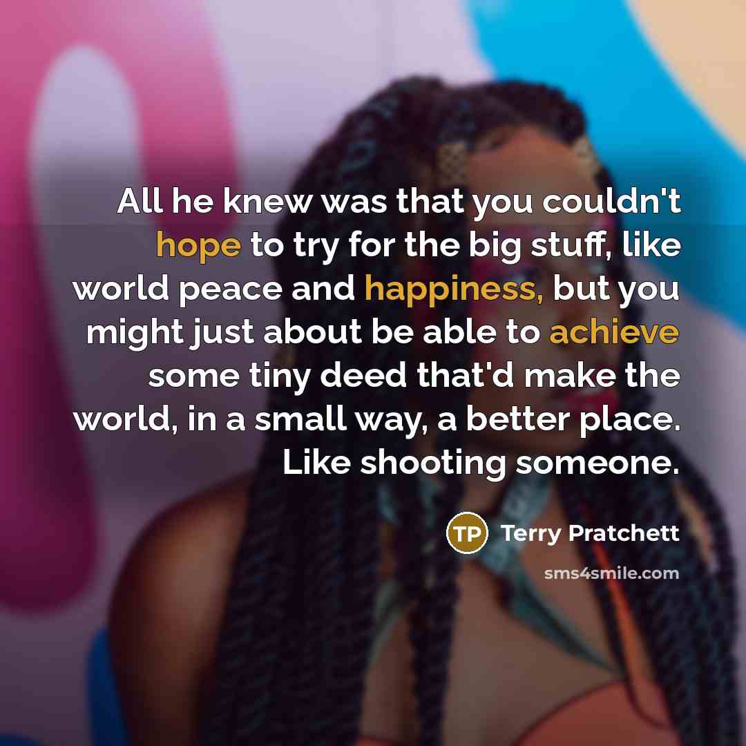 “All he knew was that you couldn't hope to try for the big stuff, like world peace and happiness, but you might just about be able to achieve some tiny deed that'd make the world, in a small way, a better place. Like shooting someone.” quote by Terry Pratchett