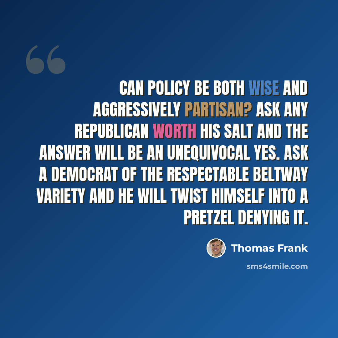 “Can policy be both wise and aggressively partisan? Ask any Republican worth his salt and the answer will be an unequivocal yes. Ask a Democrat of the respectable Beltway variety and he will twist himself into a pretzel denying it.” quote by Thomas Frank