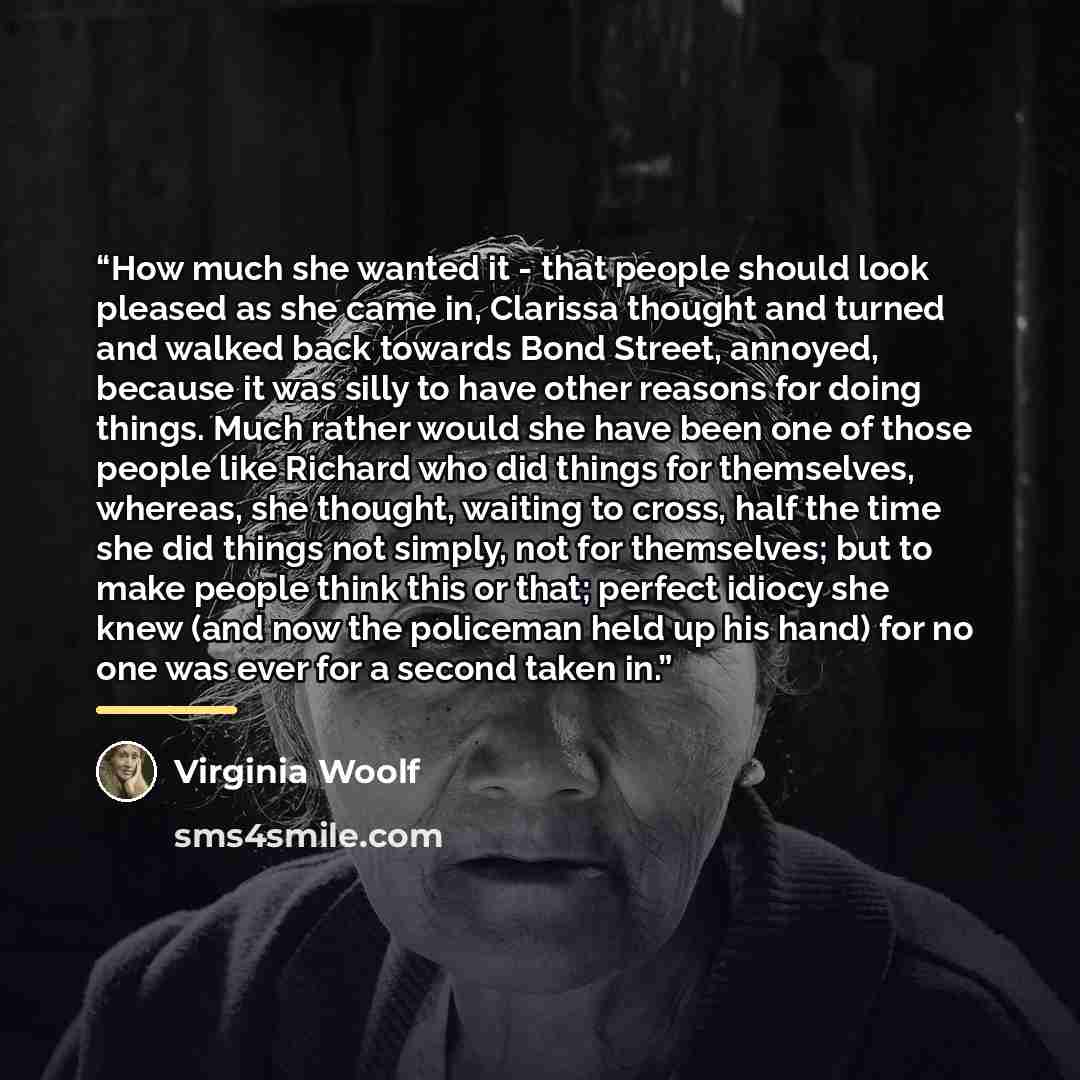 “How much she wanted it - that people should look pleased as she came in, Clarissa thought and turned and walked back towards Bond Street, annoyed, because it was silly to have other reasons for doing things. Much rather would she have been one of those people like Richard who did things for…” quote by Virginia Woolf
