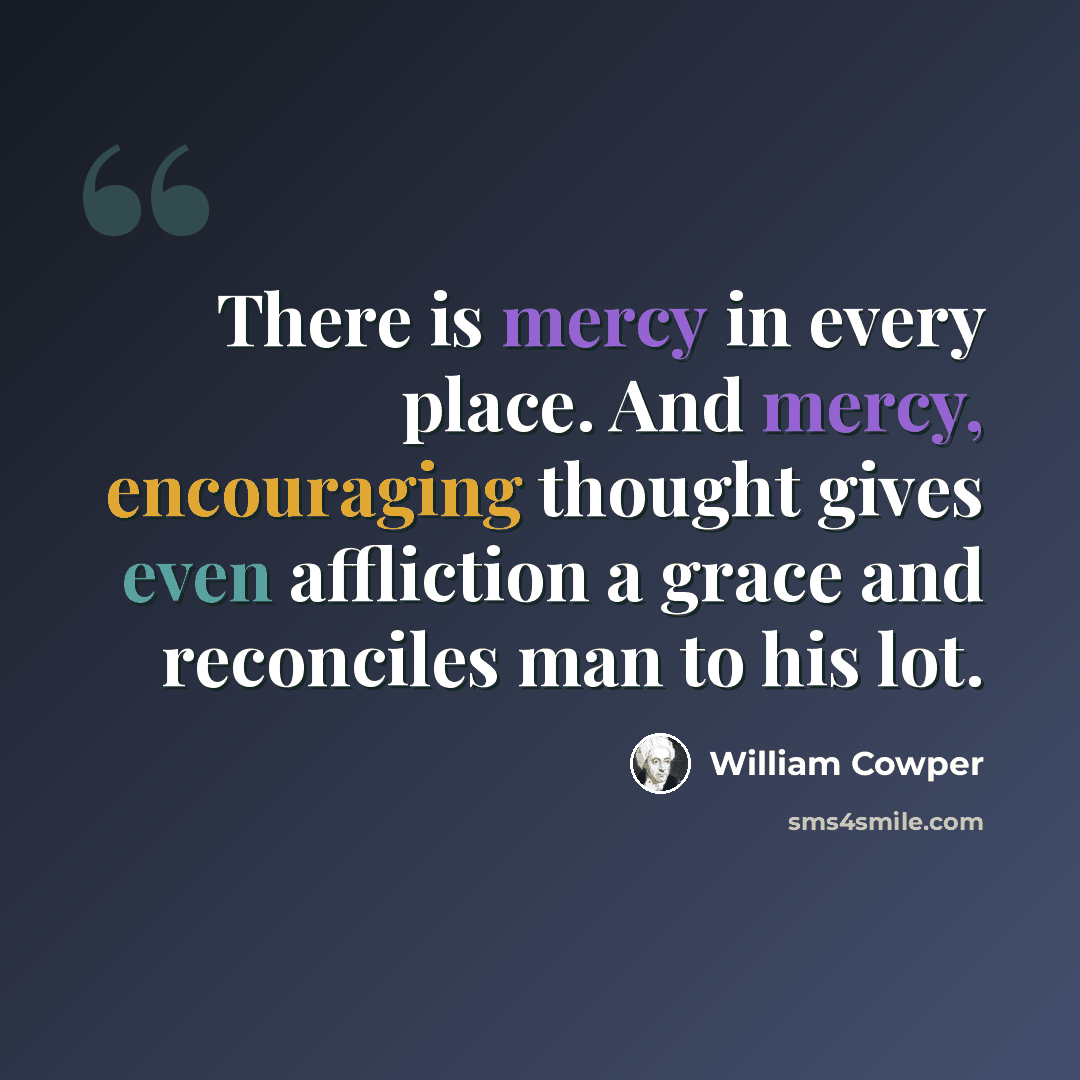 “There is mercy in every place. And mercy, encouraging thought gives even affliction a grace and reconciles man to his lot.” quote by William Cowper
