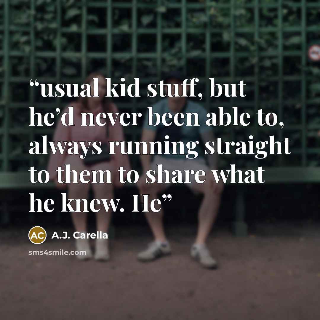 “usual kid stuff, but he’d never been able to, always running straight to them to share what he knew. He” quote by A.J. Carella