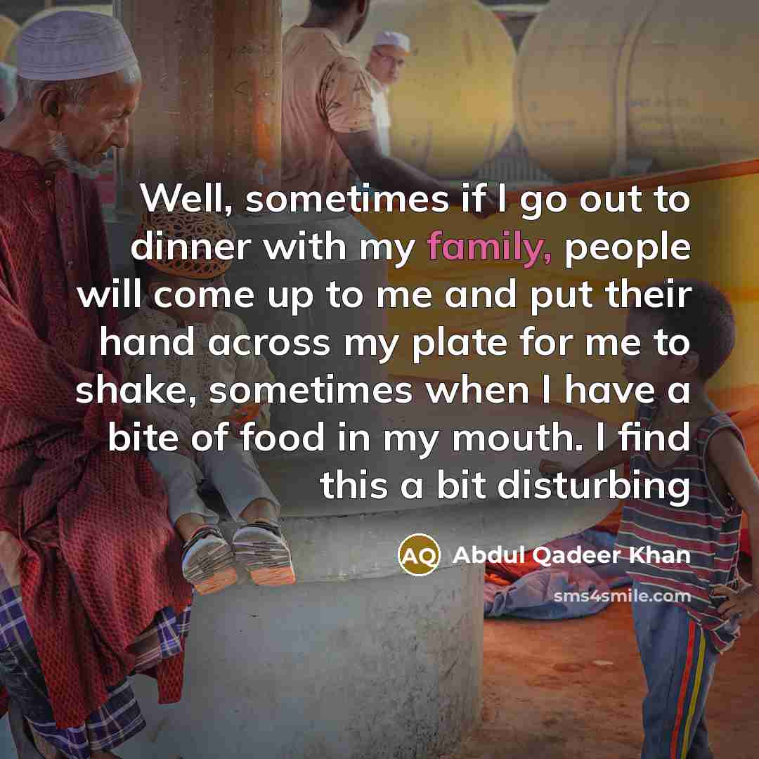 “Well, sometimes if I go out to dinner with my family, people will come up to me and put their hand across my plate for me to shake, sometimes when I have a bite of food in my mouth. I find this a bit disturbing” quote by Abdul Qadeer Khan