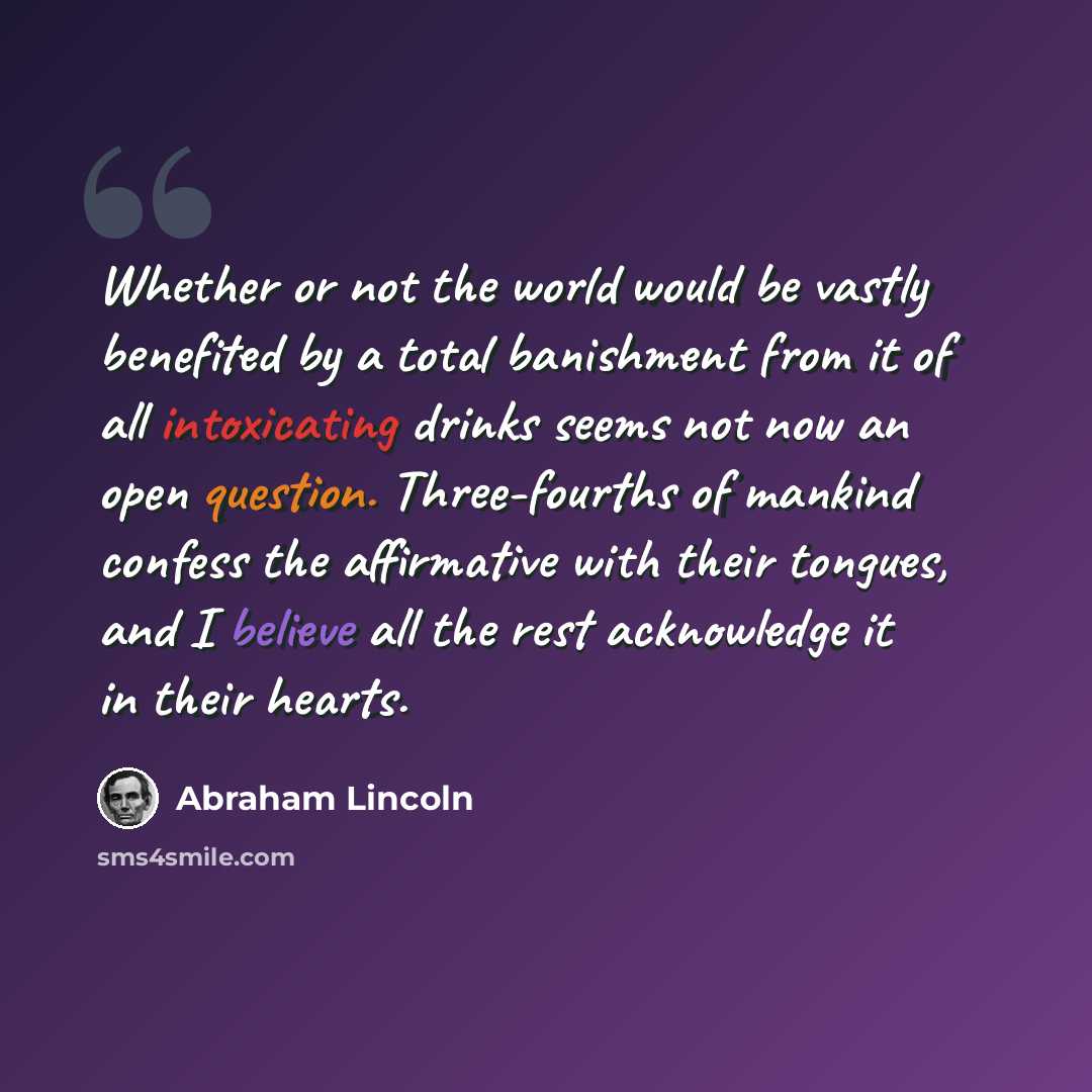 “Whether or not the world would be vastly benefited by a total banishment from it of all intoxicating drinks seems not now an open question. Three-fourths of mankind confess the affirmative with their tongues, and I believe all the rest acknowledge it in their hearts.” quote by Abraham Lincoln