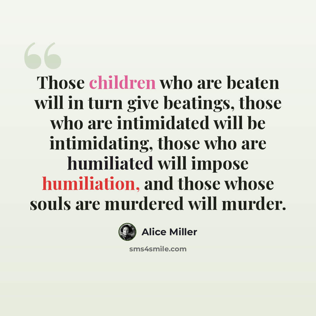 “Those children who are beaten will in turn give beatings, those who are intimidated will be intimidating, those who are humiliated will impose humiliation, and those whose souls are murdered will murder.” quote by Alice Miller