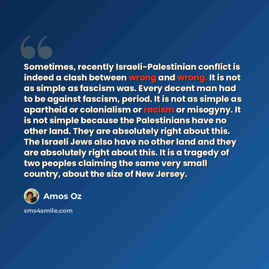 “Sometimes, recently Israeli-Palestinian conflict is indeed a clash between wrong and wrong. It is not as simple as fascism was. Every decent man had to be against fascism, period. It is not as simple as apartheid or colonialism or racism or misogyny. It is not simple because the Palestinians have…” quote by Amos Oz