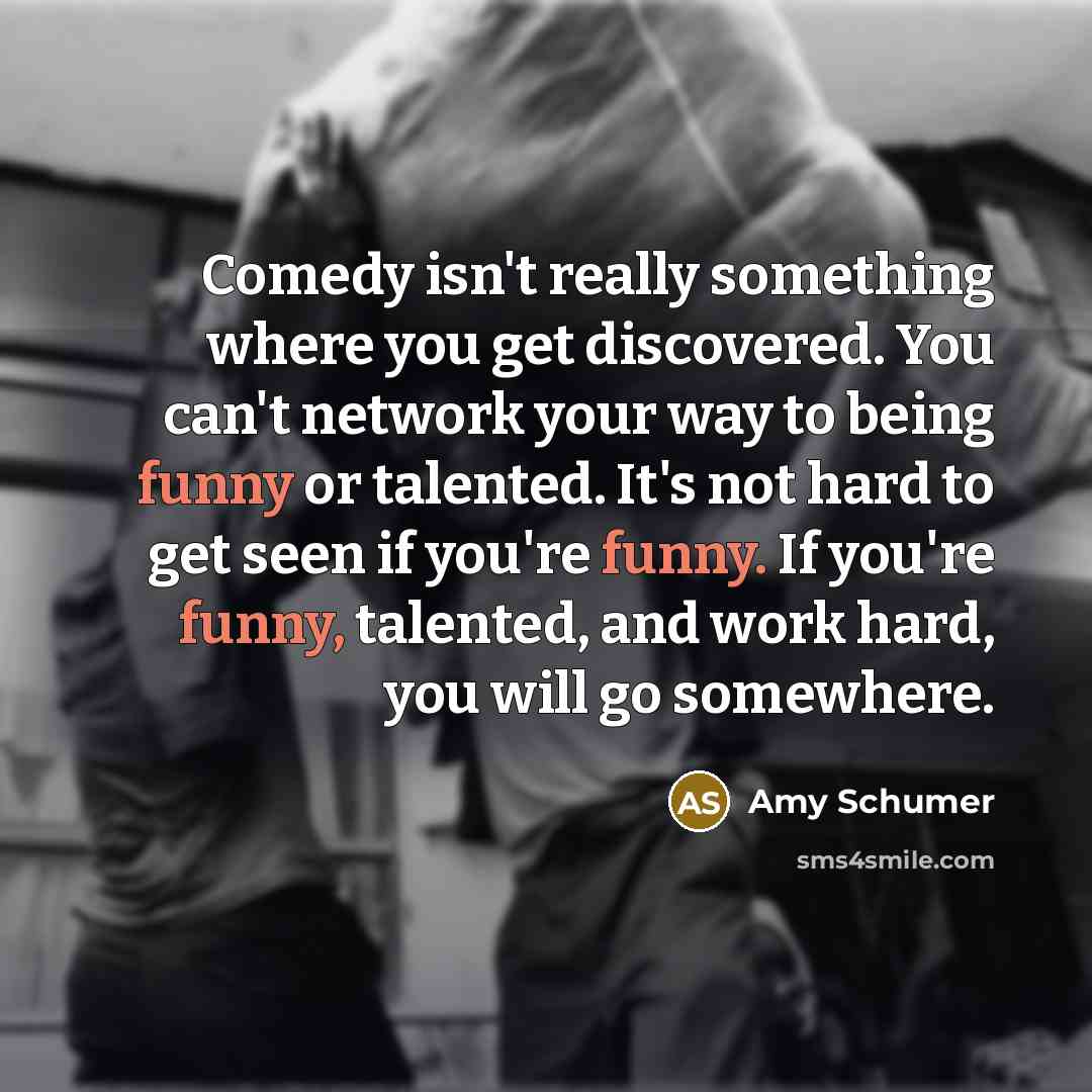 “Comedy isn't really something where you get discovered. You can't network your way to being funny or talented. It's not hard to get seen if you're funny. If you're funny, talented, and work hard, you will go somewhere.” quote by Amy Schumer