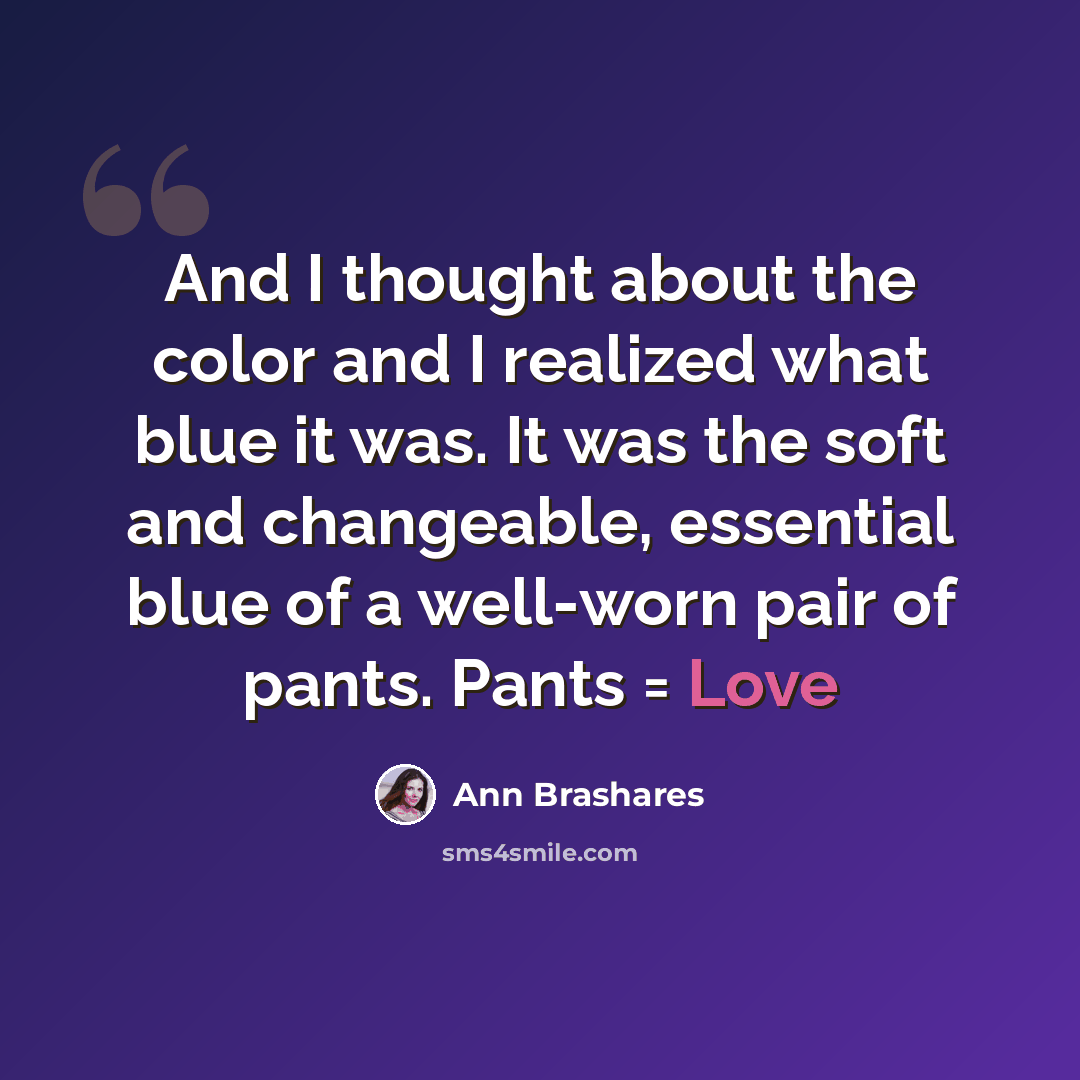 “And I thought about the color and I realized what blue it was. It was the soft and changeable, essential blue of a well-worn pair of pants. Pants = Love” quote by Ann Brashares