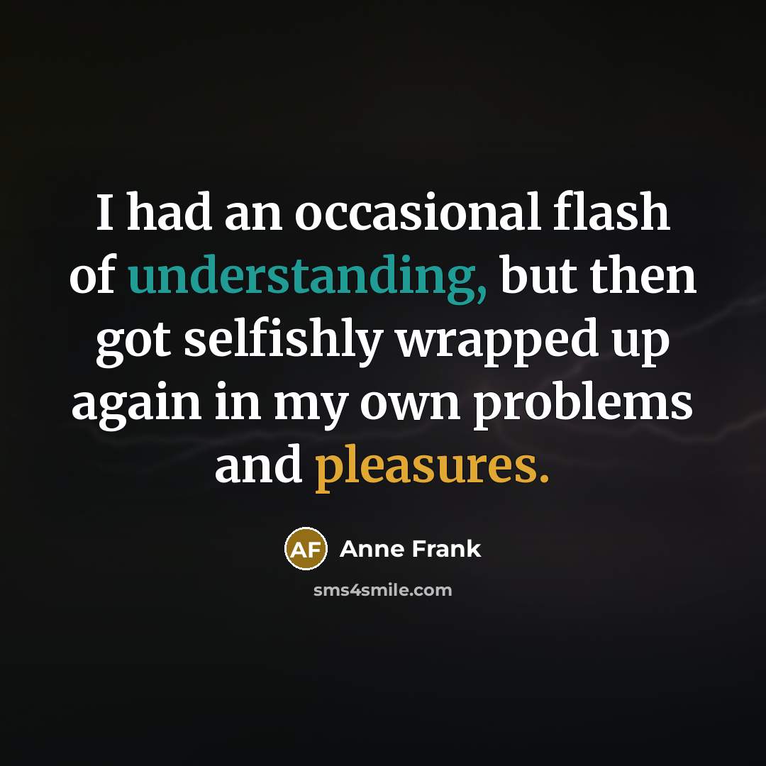 “I had an occasional flash of understanding, but then got selfishly wrapped up again in my own problems and pleasures.” quote by Anne Frank