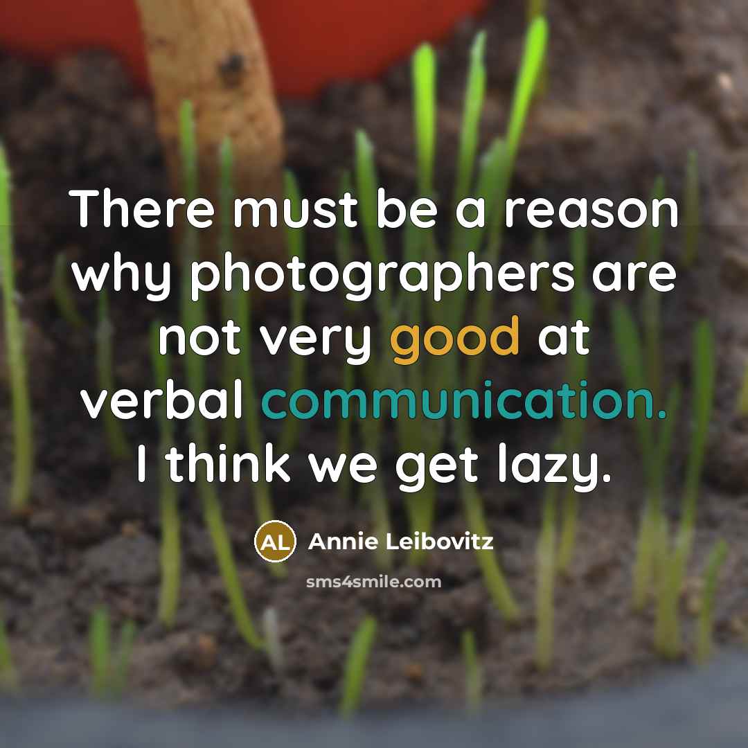“There must be a reason why photographers are not very good at verbal communication. I think we get lazy.” quote by Annie Leibovitz