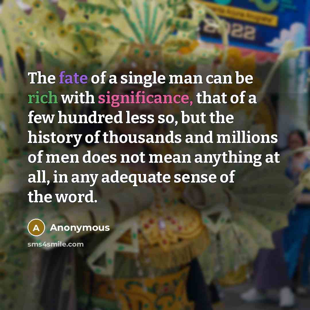 “The fate of a single man can be rich with significance, that of a few hundred less so, but the history of thousands and millions of men does not mean anything at all, in any adequate sense of the word.” quote by Anonymous