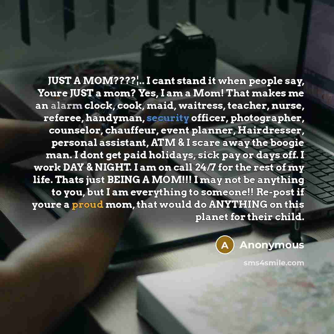 “JUST A MOM????¦.. I cant stand it when people say, Youre JUST a mom? Yes, I am a Mom! That makes me an alarm clock, cook, maid, waitress, teacher, nurse, referee, handyman, security officer, photographer, counselor, chauffeur, event planner, Hairdresser, personal assistant, ATM & I scare away the…” quote by Anonymous